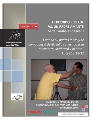 Ps. Rodolfo A. Martínez Ochoa
www.themissionmartinez.com 3
EL PERDIDO REBELDE
VS. UN PADRE AMANTE
Serie Parábolas de Jesús
"Cuando su padres lo vio y se
compadeció de él; salió corriendo a su
encuentro, lo abrazó y lo besó"
Lucas 15:11-32
Evangelismo
Ps. RODOLFO MARTÍNEZ OCHOA
ENSEÑANZAS BÍBLICAS PARA UNA IGLESIA
EVANGELIZADORA
WWW.THEMISSIONMARTINEZ.COM
 