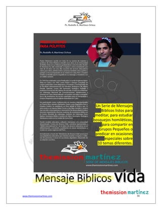 Ps. Rodolfo A. Martínez Ochoa
www.themissionmartinez.com 30
Un Serie de Mensajes
Biblicos listos para
meditar, para estudiar
bosquejos homiléticos,
para compartir en
Grupos Pequeños o
predicar en ocasiones
especiales sobre
10 temas diferentes.
Mensaje Biblicos vviiddaa
 