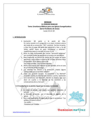 Ps. Rodolfo A. Martínez Ochoa
www.themissionmartinez.com 4
MENSAJE:
EL PERDIDO REBELDE
Tema: Enseñanza Bíblicas para una Iglesia Evangelizadora
(Serie Parábolas de Jesús)
Lucas 15:11-32
I. INTRODUCCION
1. Ilustración: Mi parte y la parte de Dios.
En cierta ocasión se le preguntó a un joven cristiano acerca
del modo de su conversión. “Oh”, contestó, “yo hice mi parte,
y Dios hizo la suya. Mi parte fue rebelarme y huir, y la del
Señor, correr hacia mí para rescatarme y amarme”.
Justamente como lo narrado en Lucas 15:20.
2. Jesús ha sido confrontado por ciertas “personas religiosas”
por el simple hecho de asociarse en la mesa con pecadores.
3. Para vindicarse así mismo en contra de los cargos de estas
personas y para probar la postura de un Dios amoroso hacia
los perdidos, Él les platica acerca de:
Una oveja perdida. Una moneda perdida.
4. Ahora Jesús insiste que algunos se han perdido, tal es el caso
de un rebelde el Hijo Prodigo.
5. ¿La rebeldía nos llevará a la perdición? ¿Habrá alguna
oportunidad para el perdido rebelde?
6. ¿Qué nos gustaría escoger, la esclavitud o la libertad?
¿Cuándo usamos la libertad por nuestra cuenta, realmente
será beneficiosa esa libertad? ¿Tendrá la Palabra algo que
decir en cuanto a la libertad de los hombres y las
consecuencias de su mal uso?
II. El muchacho no se pierde al igual que la oveja y la moneda
1. La oveja se pierde… por seguir sus apetitos naturales, el
pecado.
2. La Moneda se pierde… por el descuido de alguien, de la
iglesia
3. Pero este muchacho, El exige todo lo que le pertenece: “¡Lo
quiero y lo quiero ahora!”
-Se revela
-Pataleteó por resabio
 