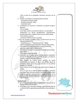Ps. Rodolfo A. Martínez Ochoa
www.themissionmartinez.com 5
-Pide su parte de la propiedad, hacienda, herencia, de los
bienes
4. El padre no interfiere en la libertad del muchacho
- “le repartió los bienes” (VRV)
- “dividió la hacienda” (VNC)
- “juntándolo todo”
5. La libertad es lo contrario a esclavitud y ¿la gente escoge la
libertad?
-Dió la espalda
-Se va lejos, partió a una provincia lejana. A un país gentil.
-Desperdicia sus bienes perdidamente, disolutamente,
desordenadamente, malgastó todo lo que se había llevado.
-Vino hambre y escasez
-Comenzó a faltarle y sentir necesidad
6. Pero, de acuerdo a la Biblia, existe un lado oscuro aun en la
libertad (1 Pedro 2:16)
- “Se arrimó a uno...” “Se puso al servicio…” (VLA)
-Termina trabajando para un hombre extraño como esclavo.
-Haciendo lo más degradante para un judío (alimentar
puercos). Soportando los malos olores.
-Hambriento al extremo de codiciar la comida de los puercos
que cuidaba.
-Pero, nadie le daba de comer
7. Ilustración: En un buque venían muchos pájaros enjaulados.
Pero en la mitad del Océano uno pudo escapar y se elevó en
los aires, cada vez más lejos del barco.
Pero después de muchas horas apareció de nuevo
esforzándose en alcanzar el barco, con visibles signos de
cansancio, hasta que al fin puso sus pies en la cubierta
fatigado y sin aliento.
Ahora el barco en vez de serle una prisión le era un hogar de
refugio.
Así es el que usa su libertad desasociegamente, pensando
que llegará lejos, termina cansado, remordido, hundido, pero
si regresa agotado, haya descanso y refugio en Cristo, en su
Iglesia. La más perfecta libertad en todo lo que le es bueno y
seguro hallará.
Implicaciones:
 El hombre que exige su parte, creyendo llegar lejos usando su
libertad, finalmente se pierde.
 El hombre es por naturaleza rebelde y mal administrador de
su libertad; por lo que termina esclavizado, desmoralizado y
solo.
 
