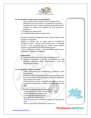 Ps. Rodolfo A. Martínez Ochoa
www.themissionmartinez.com 6
III. El muchacho se va de la casa a un país distante
¿Qué sucede cuando el hombre le da la espalda a Dios?
¿Realmente nos acercaremos a un propósito en esta vida o
nos alejaremos de él, cuando caminamos de espaldas a Dios?
¿Cuándo nos salimos del propósito de Dios, ganamos o
perdemos?
1. El malgasta sus pertenencias
2. El voluntariamente le da la espalda a Dios.
Ilustración: Cuando lo malgastamos todo y damos espalda a Dios
el costo es muy grande...
Hablaba un hombre con un amigo sobre la necesidad de
entregarse a Cristo. ---Pienso muchas veces en eso, ---contestaba
el otro----, pero considero que me costará mucho hacerlo.
¡Cuántas cosas tendré que abandonar para seguirle!
---Pero ---contestó su amigo---, ¿ha considerado usted lo que le
costará dar la espalda y no seguirle?
Implicaciones:
 Cuando le damos la espalda a Dios, nos alejamos de Él.
 Cuando reconocemos lo alejado que estamos de Dios
podemos volvernos a Dios, arrepentirnos y tener una
segunda oportunidad.
IV. El muchacho “¡Viene a El mismo!”
¿Habrá oportunidad para arrepentirnos y volvernos a Dios
sinceramente?
¿Tendremos algún momento de lucidez para reaccionar antes
que sea demasiado tarde? ¿Podremos cambiar el rumbo de la
vida y empezar de nuevo?
¿Reconociendo el estado y situación deplorable en que nos
encontramos desearemos la ayuda y el cambio para nuestra
vida?
1. Él tiene un entendimiento propio y genuino
-“Vuelve en sí” (VRV) “Al fin se puso a pensar” (VP)
-Extraña, recuerda y anhela su casa
-La abundancia de pan en la casa
-La situación actual de hambre
-Él se dio cuenta de su verdadero estado y su separación de
Dios
-Pero, lo importante es levantarse y volver en sí.
 