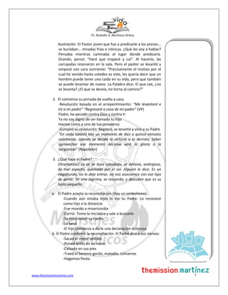 Ps. Rodolfo A. Martínez Ochoa
www.themissionmartinez.com 7
Ilustración: El Pastor joven que fue a predicarle a los presos...
se burlaban... miradas frías e irónicas. ¿Qué les voy a hablar?
Pensaba mientras caminaba al lugar donde predicaría.
Orando, pensó: “Haré que tropecé y caí”. Al hacerlo, las
carcajadas resonaron en la sala. Pero el pastor se levantó y
empezó con cara sonriente: “Precisamente el motivo por el
cual he venido hasta ustedes es este, les quería decir que un
hombre puede tener una caída en su vida, pero que también
se puede levantar de nuevo. La Palabra dice: El que cae, ¿no
se levanta? ¿El que se desvía, no torna al camino?”
2. El comienza su jornada de vuelta a casa
-Resolución basada en el arrepentimiento: “Me levantaré e
iré a mi padre” “Regresaré a casa de mi padre” (VP)
Padre, he pecado contra Dios y contra ti
Ya no soy digno de ser llamado tu hijo
Hazme como a uno de tus jornaleros
-Cumplió su resolución: Regresó, se levantó y vino a su Padre
“En cada batalla hay un momento de diez a quince minutos
solamente, cuando se decide la victoria o la derrota. Saber
aprovechar ese momento decisivo será la gloria o la
vergüenza” (Napoleón)
3. ¿Qué hace el Padre?
(Dramatizar) Lo ve de lejos cabizbajo, se detiene, andrajoso,
de mal aspecto, quemado por el sol. Alguien le dice: Es un
vagabundo, no lo deje entrar, no nos asociamos con ese tipo
de gente. Ve una lágrima, se recuerda, y descubre que es su
hijito pequeño.
a. El Padre acepta la reconciliación (Hay un simbolismo)
-Cuando aún estaba lejos lo vio su Padre. Lo reconoce
como hijo a la distancia
-Fue movido a misericordia
-Corrió. Toma la iniciativa y sale a buscarlo
-Se echó sobre su cuello
-Le besó
-El hijo comienza a darle una declaración dolorosa
b. El Padre confirmó la reconciliación. El Padre dice a sus siervos:
-Sacad el mejor vestido
-Poned anillo en su mano
-Calzado en sus pies
-Traed el becerro gordo, matadlo, comamos
-Hagamos fiesta
 