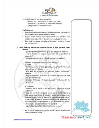 Ps. Rodolfo A. Martínez Ochoa
www.themissionmartinez.com 8
c. Declaró regocijo por la recuperación
-Muerto era y ha revivido, ha vuelto a la vida
-Perdido era y es hallado, lo hemos encontrado
- ¡Regocíjense! Celebremos fiesta
Implicaciones:
 Cuando reconocemos nuestro verdadero estado y separación
de Dios es que podemos volvernos a Dios.
 Hay un padre amante dispuesto a correr hacia nosotros para
recibirnos arrepentidos y darnos una nueva oportunidad.
 Dios está interesado en salvar al pecador y celebrar el gozo
de esa salvación.
V. Jesús dice que algunas personas se pierden al igual que este joven
rebelde
- ¿Se pierden hoy personas al igual que este joven rebelde?
- ¿Es el hombre el propio responsable de su perdición o
salvación?
- ¿Cuándo usamos mal la vida y la libertad nos irá bien?
1. Cada ser humano recibe dos regalos preciosos:
a. Vida
“Permite que Dios se encargue de tu vida. Él puede hacer con
ella más que tú”. Moody
“Una vida sin propósito es sólo una muerte prematura”
Goethe
“El gran propósito de la vida es utilizarla en algo que dure
más que ella misma”
“Ocúpate de tu vida y el Señor se ocupará de tu muerte” G.
Whitefield
b. Libertad
“Libertad no es hacer lo que nos gusta, sino hacer lo que
debemos”
“Hay dos libertades: la falsa, en la que el hombre tiene la
libertad de hacer lo que le venga en ganas; y la verdadera, en
la que el hombre tiene la libertad de hacer lo que debe hacer”
- ¿La Vida y la libertad podemos tomarlos de las manos del
creador y hacer con estos dones lo que queramos con ellos?
-Así es como perdemos la Vida y la Libertad
-Libertad de saber, libertad de hacer, ¡eso es vivir!
2. Así es como podemos preservar ambas; la vida y la libertad
como ofrenda al dador.
 