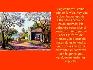Logicamente, como
todo en la vida, hay que
  saber hacer uso de
  esta otra forma de
    relacionarnos. No
 debemos renunciar al
contacto físico, pero a
    veces la falta de
 tiempo y la distancia
 hacen de este medio,
  una forma eficaz de
 mantener el contacto
     con la gente que
 verdaderamente nos
         importa.
 