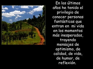 En los últimos
años he tenido el
   privilegio de
conocer personas
 fantásticas que
entran en mi vida
 en los momentos
más inesperados,
     trayendo
   mensajes de
  optimismo, de
 calidad, de vida,
  de humor, de
    reflexión.
 