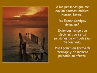 A las personas que me
envían poemas, música,
    humor, fotos...
   los llaman ¿amigos
        virtuales?
  Entonces tengo que
   decirles que estas
personas de virtuales no
      tienen nada.
Pues ponen en forma de
 mensaje y de manera
  palpable su afecto.
 