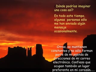 ¿Dónde podrías imaginar
  una cosa así?
  En todo este tiempo,
  algunas personas sólo
  me han enviado algún
  mensaje
  ocasionalmente.



    Otras, se mantienen
constantes y no sólo forman
   parte de mi agenda de
  direcciones de mi correo
 electrónico. Confieso que
  ocupan también un lugar
 preferente en mi corazón.
 