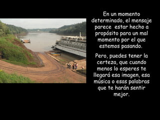 En un momento
determinado, el mensaje
 parece estar hecho a
 propósito para un mal
  momento por el que
   estemos pasando.
 Pero, puedes tener la
  certeza, que cuando
  menos lo esperes te
llegará esa imagen, esa
música o esas palabras
   que te harán sentir
         mejor.
 