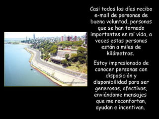 Casi todos los días recibo
  e-mail de personas de
buena voluntad, personas
   que se han tornado
importantes en mi vida, a
  veces estas personas
     están a miles de
       kilómetros.
 Estoy impresionado de
 conocer personas con
      disposición y
 disponibilidad para ser
  generosas, afectivas,
 enviándome mensajes
  que me reconfortan,
  ayudan e incentivan.
 