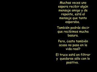 Muchas veces uno espera recibir algún mensaje amigo y de repente, está el mensaje que tanto esperaba.  También podrás decir que recibimos mucha basura. Pero, ¿esto también acaso no pasa en la vida real? El truco está en filtrar y  quedarse sólo con lo positivo.   
