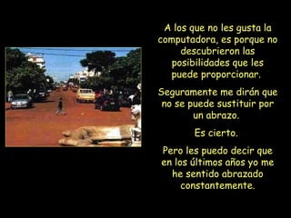 A los que no les gusta la computadora, es porque no descubrieron las posibilidades que les puede proporcionar.  Seguramente me dirán que no se puede sustituir por un abrazo.  Es cierto.  Pero les puedo decir que en los últimos años yo me he sentido abrazado constantemente. 