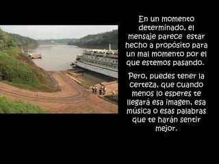 En un momento determinado, el mensaje parece  estar hecho a propósito para un mal momento por el que estemos pasando.  Pero, puedes tener la certeza, que cuando menos lo esperes te llegará esa imagen, esa música o esas palabras que te harán sentir mejor. 