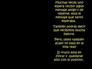 Muchas veces uno espera recibir algún mensaje amigo y de repente, está el mensaje que tanto esperaba.  También podrás decir que recibimos mucha basura. Pero, ¿esto también acaso no pasa en la vida real? El truco está en filtrar y  quedarse sólo con lo positivo.   