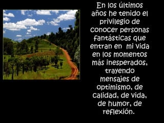 En los últimos años he tenido el privilegio de conocer personas fantásticas que entran en  mi vida en los momentos más inesperados, trayendo mensajes de optimismo, de calidad, de vida, de humor, de reflexión.  