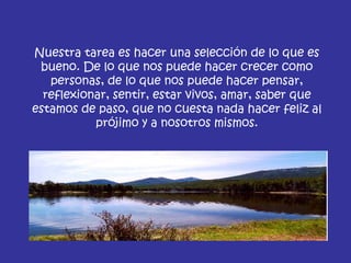 Nuestra tarea es hacer una selección de lo que es bueno. De lo que nos puede hacer crecer como personas, de lo que nos puede hacer pensar, reflexionar, sentir, estar vivos, amar, saber que estamos de paso, que no cuesta nada hacer feliz al prójimo y a nosotros mismos. 