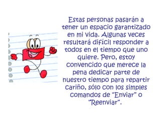 Estas personas pasarán a tener un espacio garantizado en mi vida. Algunas veces resultará difícil responder a todos en el tiempo que uno quiere. Pero, estoy convencido que merece la pena dedicar parte de nuestro tiempo para repartir cariño, sólo con los simples comandos de “Enviar” o “Reenviar”.   