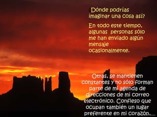 ¿ Dónde podrías imaginar una cosa así?  En todo este tiempo, algunas  personas sólo me han enviado algún mensaje ocasionalmente. Otras, se mantienen constantes y no sólo forman parte de mi agenda de direcciones de mi correo electrónico. Confieso que ocupan también un lugar preferente en mi corazón. 