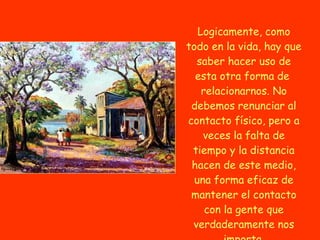Logicamente, como todo en la vida, hay que saber hacer uso de esta otra forma de  relacionarnos. No debemos renunciar al contacto físico, pero a veces la falta de tiempo y la distancia hacen de este medio, una forma eficaz de mantener el contacto con la gente que verdaderamente nos importa. 