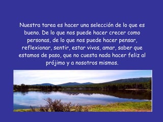 Nuestra tarea es hacer una selección de lo que es bueno. De lo que nos puede hacer crecer como personas, de lo que nos puede hacer pensar, reflexionar, sentir, estar vivos, amar, saber que estamos de paso, que no cuesta nada hacer feliz al prójimo y a nosotros mismos. 