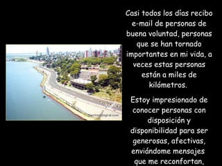 Casi todos los días recibo e-mail de personas de buena voluntad, personas que se han tornado importantes en mi vida, a veces estas personas están a miles de kilómetros.  Estoy impresionado de conocer personas con disposición y disponibilidad para ser generosas, afectivas, enviándome mensajes  que me reconfortan, ayudan e incentivan.  