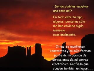 ¿ Dónde podrías imaginar una cosa así?  En todo este tiempo, algunas  personas sólo me han enviado algún mensaje ocasionalmente. Otras, se mantienen constantes y no sólo forman parte de mi agenda de direcciones de mi correo electrónico. Confieso que ocupan también un lugar preferente en mi corazón. 