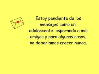 Estoy pendiente de los mensajes como un  adolescente  esperando a mis amigos y para algunas cosas, no deberíamos crecer nunca. 
