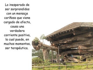 Lo inesperado de ser sorprendidos con un mensaje cariñoso que viene cargado de afecto, causa una verdadera corriente positiva, la cual puede, en muchos momentos, ser terapéutica.  