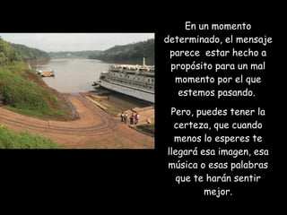 En un momento determinado, el mensaje parece  estar hecho a propósito para un mal momento por el que estemos pasando.  Pero, puedes tener la certeza, que cuando menos lo esperes te llegará esa imagen, esa música o esas palabras que te harán sentir mejor. 