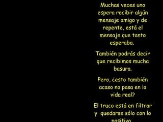 Muchas veces uno espera recibir algún mensaje amigo y de repente, está el mensaje que tanto esperaba.  También podrás decir que recibimos mucha basura. Pero, ¿esto también acaso no pasa en la vida real? El truco está en filtrar y  quedarse sólo con lo positivo.   