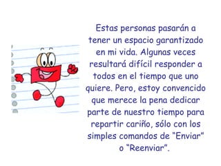 Estas personas pasarán a tener un espacio garantizado en mi vida. Algunas veces resultará difícil responder a todos en el tiempo que uno quiere. Pero, estoy convencido que merece la pena dedicar parte de nuestro tiempo para repartir cariño, sólo con los simples comandos de “Enviar” o “Reenviar”.   