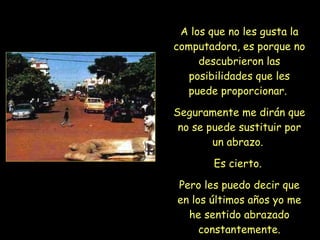 A los que no les gusta la computadora, es porque no descubrieron las posibilidades que les puede proporcionar.  Seguramente me dirán que no se puede sustituir por un abrazo.  Es cierto.  Pero les puedo decir que en los últimos años yo me he sentido abrazado constantemente. 