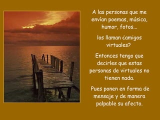 A las personas que me envían poemas, música, humor, fotos... los llaman ¿amigos virtuales?  Entonces tengo que decirles que estas personas de virtuales no tienen nada. Pues ponen en forma de mensaje y de manera palpable su afecto. 