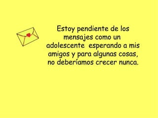 Estoy pendiente de los mensajes como un  adolescente  esperando a mis amigos y para algunas cosas, no deberíamos crecer nunca. 