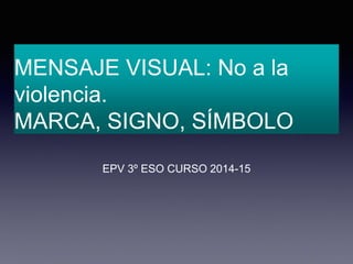 MENSAJE VISUAL: No a la 
violencia. 
MARCA, SIGNO, SÍMBOLO 
EPV 3º ESO CURSO 2014-15 
 