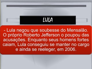 LULA
- Lula negou que soubesse do Mensalão.
O próprio Roberto Jefferson o poupou das
acusações. Enquanto seus homens fortes
caiam, Lula conseguiu se manter no cargo
e ainda se reeleger, em 2006.
 