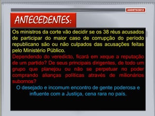 ANTECEDENTES:
AGOSTO/2012
Os ministros da corte vão decidir se os 38 réus acusados
de participar do maior caso de corrupção do período
republicano são ou não culpados das acusações feitas
pelo Ministério Público.
Dependendo do veredicto, ficará em xeque a reputação
de um partido? De seus principais dirigentes, de todo um
grupo que planejou ou não se perpetuar no poder
comprando alianças políticas através de milionários
subornos?
O desejado e incomum encontro de gente poderosa e
influente com a Justiça, cena rara no país.
 