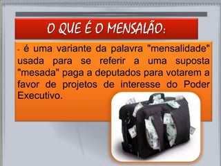 O QUE É O MENSALÃO:
- é uma variante da palavra "mensalidade"
usada para se referir a uma suposta
"mesada" paga a deputados para votarem a
favor de projetos de interesse do Poder
Executivo.
 