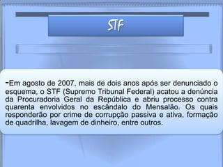 STF
-Em agosto de 2007, mais de dois anos após ser denunciado o
esquema, o STF (Supremo Tribunal Federal) acatou a denúncia
da Procuradoria Geral da República e abriu processo contra
quarenta envolvidos no escândalo do Mensalão. Os quais
responderão por crime de corrupção passiva e ativa, formação
de quadrilha, lavagem de dinheiro, entre outros.
 