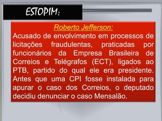 ESTOPIM:
Roberto Jefferson:
Acusado de envolvimento em processos de
licitações fraudulentas, praticadas por
funcionários da Empresa Brasileira de
Correios e Telégrafos (ECT), ligados ao
PTB, partido do qual ele era presidente.
Antes que uma CPI fosse instalada para
apurar o caso dos Correios, o deputado
decidiu denunciar o caso Mensalão.
 