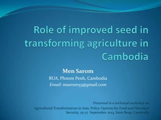 Men Sarom
RUA, Phnom Penh, Cambodia
Email: msarom55@gmail.com
Presented in a technical workshop on
Agricultural Transformation in Asia: Policy Options for Food and Nutrition
Security, 25-27 September 2013, Siem Reap, Cambodia
 