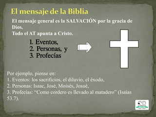 El mensaje general es la SALVACIÓN por la gracia de
Dios.
Todo el AT apunta a Cristo.
Por ejemplo, piense en:
1. Eventos: los sacrificios, el diluvio, el éxodo,
2. Personas: Isaac, José, Moisés, Josué,
3. Profecías: “Como cordero es llevado al matadero” (Isaías
53.7).
 