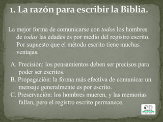 La mejor forma de comunicarse con todos los hombres
de todas las edades es por medio del registro escrito.
Por supuesto que el método escrito tiene muchas
ventajas.
A. Precisión: los pensamientos deben ser precisos para
poder ser escritos.
B. Propagación: la forma más efectiva de comunicar un
mensaje generalmente es por escrito.
C. Preservación: los hombres mueren, y las memorias
fallan, pero el registro escrito permanece.
 
