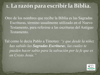 Otro de los nombres que recibe la Biblia es las Sagradas
Escrituras, término usualmente utilizado en el Nuevo
Testamento, para referirse a las escrituras del Antiguo
Testamento.
Tal como le decía Pablo a Timoteo: “y que desde la niñez
has sabido las Sagradas Escrituras, las cuales te
pueden hacer sabio para la salvación por la fe que es
en Cristo Jesús.”
 