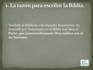  También la Biblia ha sido llamada Testamento. Se
entiende por Testamento en la Biblia más bien al
Pacto, que inmerecidamente Dios realiza con el
ser humano.
 
