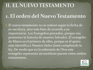  El nuevo testamento no se ordenó según la fecha de
su escritura, sino más bien de acuerdo a su
importancia. Los Evangelios preceden, porque nos
presentan la historia de nuestro Salvador. El evangelio
de Mateo es el primero de ellos, porque es él quien
más identifica a Nuestro Señor Jesús cumpliendo la
ley. De modo que en la soberanía de Dios este
evangelio representa un excelente puente entre ambos
testamentos.
 