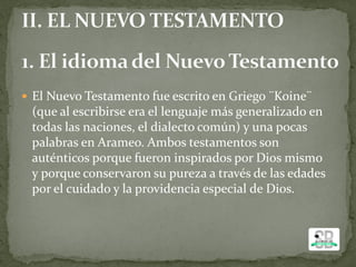  El Nuevo Testamento fue escrito en Griego ¨Koine¨
(que al escribirse era el lenguaje más generalizado en
todas las naciones, el dialecto común) y una pocas
palabras en Arameo. Ambos testamentos son
auténticos porque fueron inspirados por Dios mismo
y porque conservaron su pureza a través de las edades
por el cuidado y la providencia especial de Dios.
 