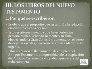  Es obvio que el propósito que les animó a la redacción
era distinto en cada ocasión.
 Estos escritores a medida que las experiencias
personales iban llenando su mente y su alma,
obedeciendo la Gran Comisión, aumentaron el deseo
de dejarlas escritas, deseo que se volvía cada vez más
urgente.
 Ellos aceptaron el llamamiento de completar el
Antiguo Testamento, aunque sabían de la inspiración
del Antiguo Testamento, entendían que no era del
todo completo.
 