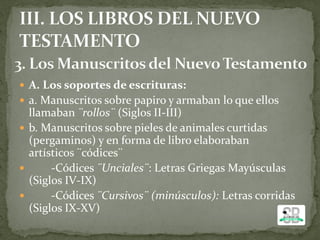 A. Los soportes de escrituras:
 a. Manuscritos sobre papiro y armaban lo que ellos
llamaban ¨rollos¨ (Siglos II-III)
 b. Manuscritos sobre pieles de animales curtidas
(pergaminos) y en forma de libro elaboraban
artísticos ¨códices¨
 -Códices ¨Unciales¨: Letras Griegas Mayúsculas
(Siglos IV-IX)
 -Códices ¨Cursivos¨ (minúsculos): Letras corridas
(Siglos IX-XV)
 
