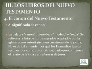  A. Significado de canon
 La palabra “canon” quiere decir “modelo” o “regla”. Se
refiere a la lista de libros sagrados aceptados por la
iglesia como autoritativos en cuestiones de fe y vida.
No es difícil entender por qué los Evangelios fueron
reconocidos como autoritativos, dado que contienen
el relato de la vida y enseñanzas de Jesús.
 
