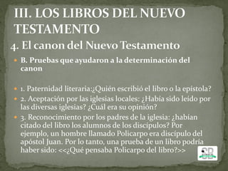  B. Pruebas que ayudaron a la determinación del
canon
 1. Paternidad literaria:¿Quién escribió el libro o la epístola?
 2. Aceptación por las iglesias locales: ¿Había sido leído por
las diversas iglesias? ¿Cuál era su opinión?
 3. Reconocimiento por los padres de la iglesia: ¿habían
citado del libro los alumnos de los discípulos? Por
ejemplo, un hombre llamado Policarpo era discípulo del
apóstol Juan. Por lo tanto, una prueba de un libro podría
haber sido: <<¿Qué pensaba Policarpo del libro?>>
 